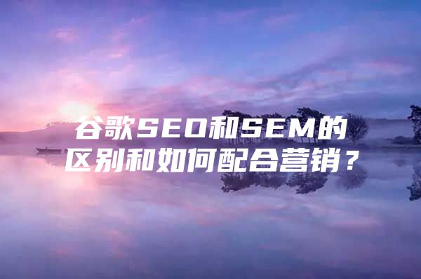 谷歌SEO和SEM的区别和如何配合营销？