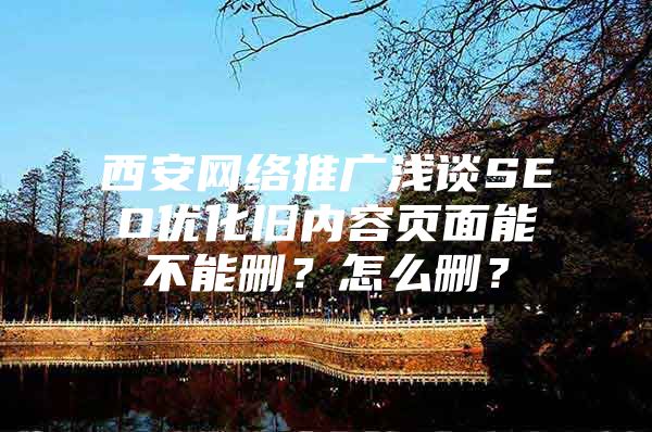 西安网络推广浅谈SEO优化旧内容页面能不能删？怎么删？