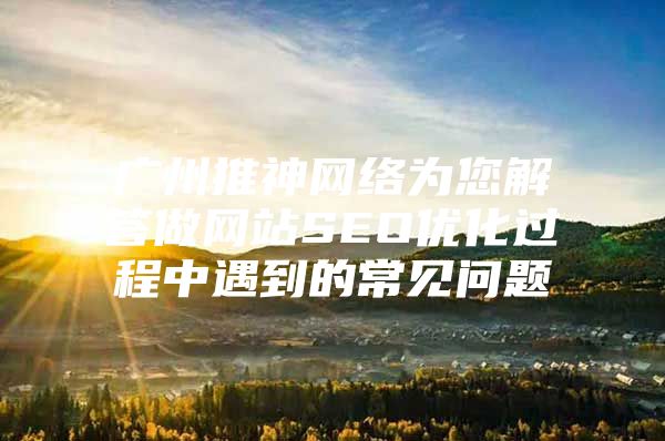 广州推神网络为您解答做网站SEO优化过程中遇到的常见问题