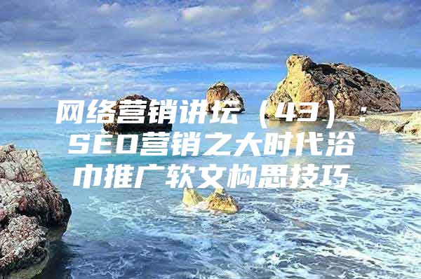 网络营销讲坛（43）：SEO营销之大时代浴巾推广软文构思技巧