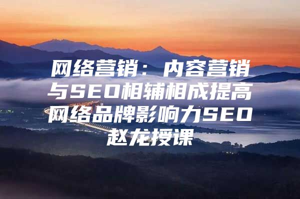 网络营销：内容营销与SEO相辅相成提高网络品牌影响力SEO赵龙授课