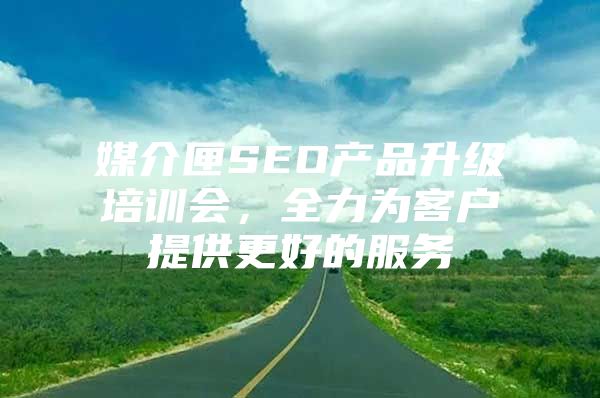 媒介匣SEO产品升级培训会，全力为客户提供更好的服务