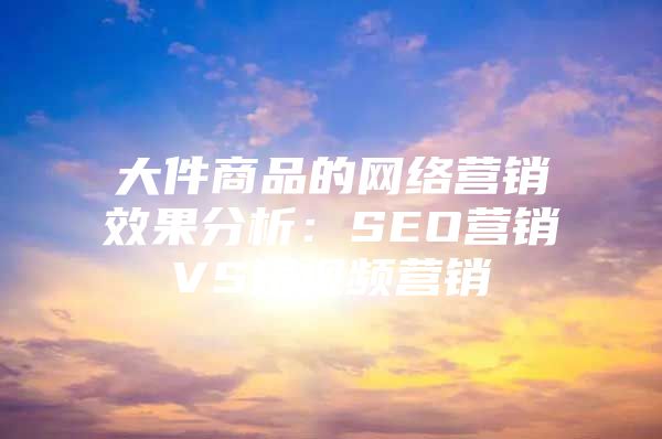 大件商品的网络营销效果分析：SEO营销VS短视频营销