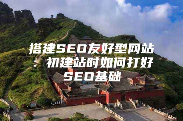 搭建SEO友好型网站：初建站时如何打好SEO基础