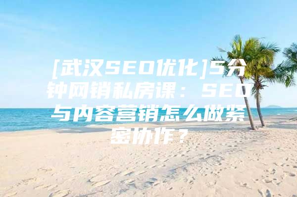 [武汉SEO优化]5分钟网销私房课：SEO与内容营销怎么做紧密协作？