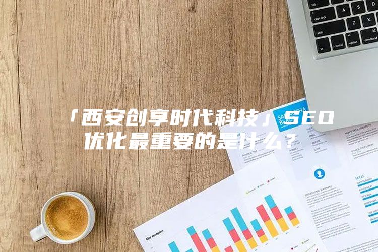 「西安创享时代科技」SEO优化最重要的是什么？