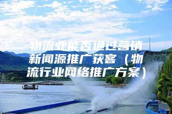 物流业能否通过营销新闻源推广获客（物流行业网络推广方案）