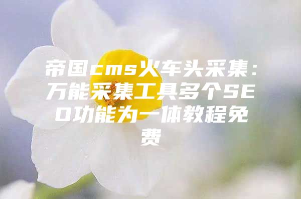 帝国cms火车头采集：万能采集工具多个SEO功能为一体教程免费