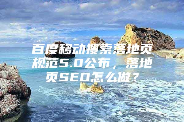 百度移动搜索落地页规范5.0公布，落地页SEO怎么做？