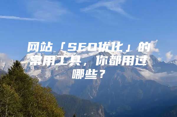 网站「SEO优化」的常用工具，你都用过哪些？