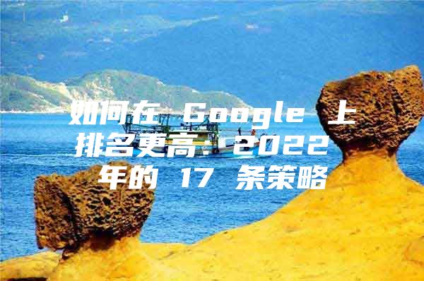 如何在 Google 上排名更高：2022 年的 17 条策略