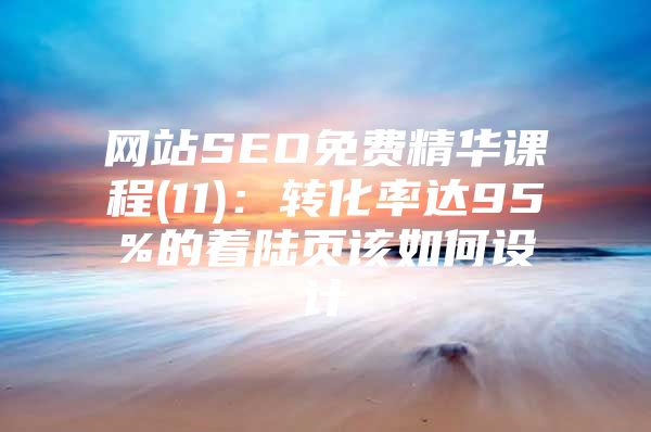 网站SEO免费精华课程(11)：转化率达95%的着陆页该如何设计