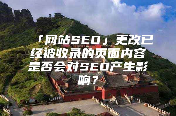 「网站SEO」更改已经被收录的页面内容是否会对SEO产生影响？