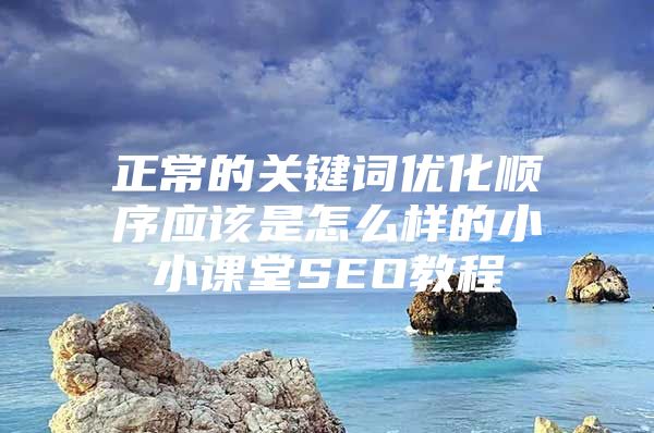 正常的关键词优化顺序应该是怎么样的小小课堂SEO教程