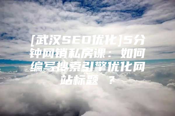 [武汉SEO优化]5分钟网销私房课：如何编写搜索引擎优化网站标题 ？