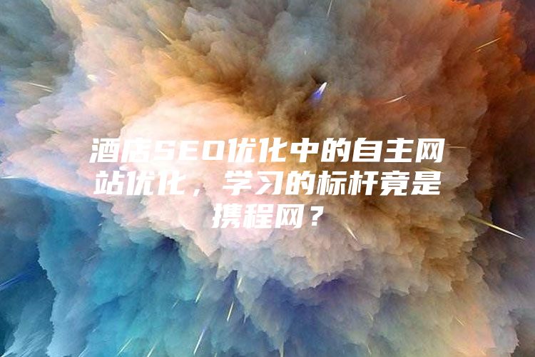 酒店SEO优化中的自主网站优化，学习的标杆竟是携程网？