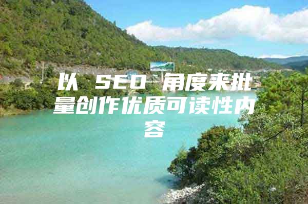 以 SEO 角度来批量创作优质可读性内容