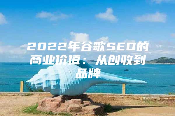 2022年谷歌SEO的商业价值：从创收到品牌