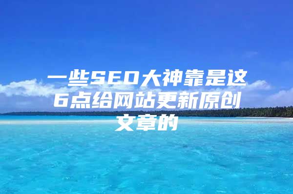 一些SEO大神靠是这6点给网站更新原创文章的