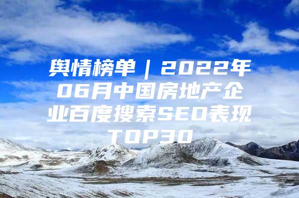 舆情榜单｜2022年06月中国房地产企业百度搜索SEO表现TOP30