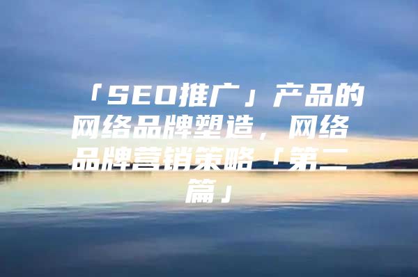 「SEO推广」产品的网络品牌塑造，网络品牌营销策略「第二篇」