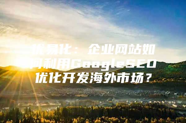 优易化：企业网站如何利用GoogleSEO优化开发海外市场？