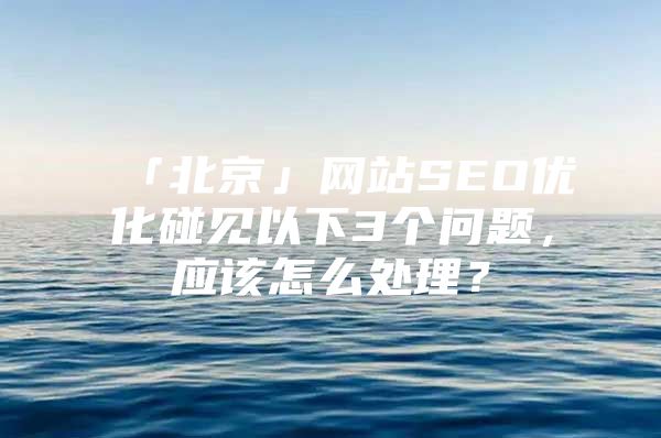 「北京」网站SEO优化碰见以下3个问题，应该怎么处理？