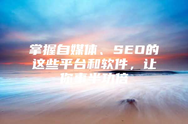 掌握自媒体、SEO的这些平台和软件，让你事半功倍