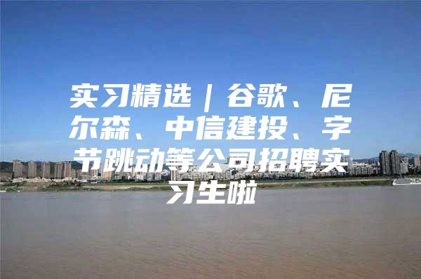 实习精选｜谷歌、尼尔森、中信建投、字节跳动等公司招聘实习生啦