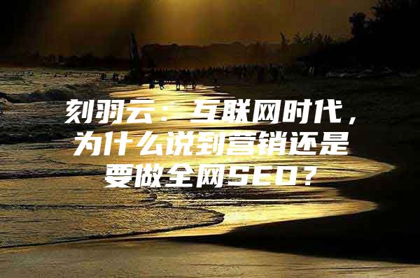 刻羽云：互联网时代，为什么说到营销还是要做全网SEO？