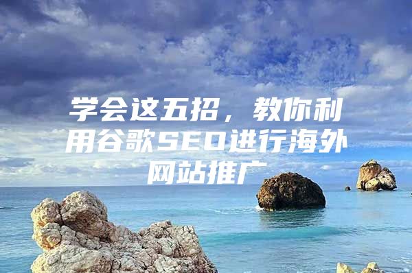 学会这五招，教你利用谷歌SEO进行海外网站推广