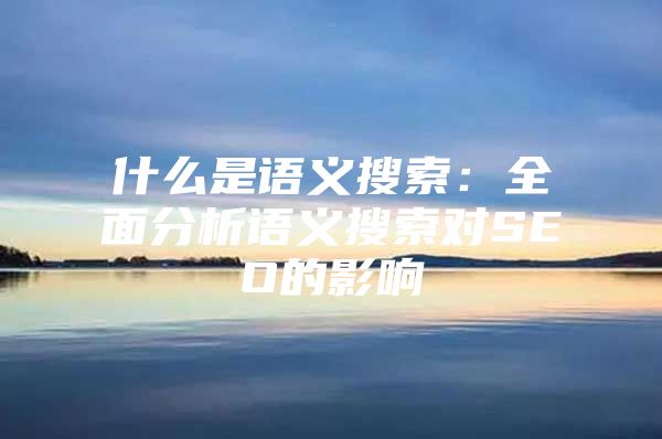 什么是语义搜索：全面分析语义搜索对SEO的影响